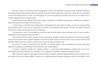 CURRÍCULO DA EDUCAÇÃO BÁSICA – EDUCAÇÃO INFANTIL   78




       Num outro momento, os movimentos tornam-se longitudinais e circulares; há coordenação viso-motora. Surgem as primeiras tentativas de
reprodução da figura humana de forma imaginária, exploração do traçado e interesse pelas formas. Nessa fase, a criança diz o que vai desenhar,
mas não existe relação fixa entre o objeto e sua representação. Por isso ela pode dizer que uma linha é uma árvore ou, até mesmo antes de
terminar o desenho, dizer que é um gato correndo.
       Gradativamente, há a descoberta da relação entre o desenho, o pensamento e a realidade, momento em que os elementos que constituem o
desenho são dispersos e nem sempre se relacionam entre si.
       A criança começa a apresentar formas diferenciadas de representação para cada categoria de objetos. Já existe um conceito definido
quanto à figura humana. É assim que elas percebem que há “desenhos” que representam a fala humana e que foram construídos ao longo da
nossa história, cabendo a elas apropriarem-se desse conhecimento.
       A criança pouco a pouco vai percebendo que existem dois tipos de signos gráficos além dos desenhos: letras e número, usando-os
indistintamente em suas primeiras tentativas de escrita.
       Uma vez que as crianças já sabem que para escrever se usam signos específicos, percebe que o processo de construção da linguagem
escrita toma como base de apoio a própria linguagem oral. Em suas primeiras tentativas de escrita, pode ser que a criança ainda não tenha
percebido a diferenciação entre as palavras, usando o mesmo conjunto de signos para qualquer coisa.
       Dessa forma, a variação do repertório de letras utilizadas e as distinções quanto à ordem ou quantidade das letras em cada palavra
propiciam novas hipóteses e possibilidades de escrita de acordo com o sistema alfabético.
       No entanto, é importante ressaltar que o trabalho sistemático e a intervenção didático-pedagógica acertada fazem com que novas
diferenciações acerca dessa construção vão se formando e as novas hipóteses se consolidem verdadeiramente em palavra escrita.
       Sabe-se, porém que, apenas o conhecimento das letras não torna o/a estudante competente linguisticamente para atuar em práticas sociais,
que utilizam a escrita como sistema simbólico. É preciso que o/a estudante participe de situações cotidianas nas quais se faz necessário o uso da
 