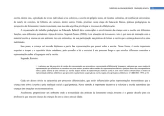 CURRÍCULO DA EDUCAÇÃO BÁSICA – EDUCAÇÃO INFANTIL      79




escrita, dentre elas, a produção de textos individuais e/ou coletivos, a escrita do próprio nome, de receitas culinárias, de cartões (de aniversário,
de natal), de convites, de bilhetes, de cartazes, dentre outros. Então, priorizar, nesta etapa da Educação Básica, práticas pedagógicas na
perspectiva do letramento é muito importante, mas isso não significa privilegiar o processo de alfabetização.
       A organização do trabalho pedagógico na Educação Infantil deve contemplar o envolvimento da criança com a escrita em diferentes
funções, seus diferentes portadores e tipos de textos. Segundo Soares (2004), é em situações de letramento, isto é, por meio da interação com o
material escrito e imersa em um ambiente rico em estímulos e de sua participação nas práticas de leitura e escrita que a criança desenvolve estas
habilidades.
       Isso posto, a criança vai tecendo hipóteses a partir das representações que possui sobre a escrita. Dessa forma, é muito importante
respeitar o tempo e o repertório do/da estudante, pois aprender a ler e escrever é um processo longo e que envolve diferentes conceitos e
representações sobre a linguagem oral e escrita.
       Segundo, Ferreiro:


                        (...) sabemos que há uma série de modos de representação que precedem a representação alfabética da linguagem; sabemos que esses modos de
                        representações pré-alfabéticos se sucedem em certa ordem: primeiro vários modos de representações alheios a qualquer busca de correspondência
                        entre a pauta sonora de uma emissão e a escrita; depois modos de representação silábicos (com ou sem valor sonoro convencional) e modos de
                        representação silábico-alfabéticos que precedem regularmente a aparição da escrita regida pelos princípios alfabéticos. (FERREIRO, 1994, p.10)



       Cada um desses níveis se caracteriza por processos diferenciados, que serão influenciados pelas representações momentâneas que a
criança tem sobre a escrita e pela realidade social a qual pertence. Nesse sentido, é importante incentivar e valorizar a escrita espontânea das
crianças em situações sociocomunicativas.
       Atualmente, proporcionar um ambiente onde a textualidade das práticas de letramento esteja presente é o grande desafio para o/a
professor/a que atua em classes de crianças de zero a cinco anos de idade.
 