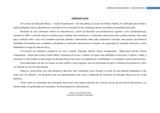 CURRÍCULO DA EDUCAÇÃO BÁSICA – EDUCAÇÃO INFANTIL   8




                                                               APRESENTAÇÃO

       O Currículo da Educação Básica – Versão Experimental – da rede pública de ensino do Distrito Federal, foi elaborado para nortear a
prática pedagógica dos/as educadores/as na perspectiva da construção de uma instituição educacional pública de qualidade para todos.
       Resultado de uma construção coletiva de educadores/as, a partir da discussão com professores/as regentes e com coordenadores/as,
iniciada em 2008, o currículo objetiva contribuir para o diálogo entre professor/a e a instituição educacional sobre a prática docente, bem como
para a reflexão sobre o que os/as estudantes precisam aprender, relativamente sobre cada componente curricular, num projeto que atenda às
finalidades da formação para a cidadania, subsidiando as instituições educacionais na seleção e na organização de conteúdos relevantes a serem
trabalhados ao longo de cada ano letivo.
       O Currículo em referência constitui-se de cinco volumes: Educação Infantil, Ensino Fundamental – Séries/Anos Iniciais, Ensino
Fundamental – Séries/Anos Finais, Ensino Médio e Educação de Jovens e Adultos, nos quais estão definidos os seus eixos, o educar e cuidar, o
letramento e a diversidade, as bases legais da educação básica, bem como as competências, as habilidades e os conteúdos a serem desenvolvidos.
       Essas publicações não são um manual ou uma cartilha a serem seguidos, mas um instrumento de apoio à reflexão do/a professor/a e deve
ser utilizado em favor do aprendizado.
       Espera-se, dessa forma, que cada professor/a aproveite estas orientações como estímulo à revisão de suas práticas pedagógicas e que
sejam alvo de reflexões e de discussões para seu aprimoramento com vistas à publicação do Currículo da Educação Básica em sua versão
definitiva.
       Assim, estará se construindo uma instituição educacional como espaço educativo de vivências sociais, de convivência democrática e, ao
mesmo tempo, de apropriação, de construção e de disseminação de conhecimentos.

                                                            Sinval Lucas de Souza Filho
                                                          Secretário de Estado de Educação
 