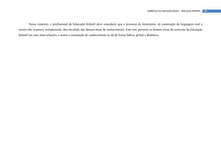 CURRÍCULO DA EDUCAÇÃO BÁSICA – EDUCAÇÃO INFANTIL   80




       Nesse contexto, o profissional da Educação Infantil deve considerar que o processo de letramento, de construção da linguagem oral e
escrita não acontece isoladamente, desvinculado das demais áreas de conhecimento. Este sim, permeia os demais eixos do currículo da Educação
Infantil em suas inter-relações, e assim a construção do conhecimento se dá de forma lúdica, global e dinâmica.
 