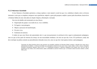 CURRÍCULO DA EDUCAÇÃO BÁSICA – EDUCAÇÃO INFANTIL       85




9.2.5 Natureza e Sociedade
       O eixo Natureza e Sociedade oportuniza a criança explorar o meio natural e social em que vive; estabelecer relações entre os diversos
elementos e seres que os compõem; enriquecer suas experiências; adquirir o gosto pela pesquisa; ampliar o prazer pelas descobertas; desenvolver
e fortalecer hábitos de uma vida sadia em relação à higiene, alimentação e recreação.
       Este eixo de trabalho está estruturado em cinco blocos:
       •   Organização dos grupos e seu modo de ser, viver e trabalhar;
       •   Os lugares e suas paisagens;
       •   Objetos e processos de transformação;
       •   Os seres vivos;
       •   Fenômenos da natureza.
       A ordem em que esses blocos são apresentados não é a que necessariamente o/a professor/a deve seguir no planejamento pedagógico,
uma vez que se deve partir do interesse da criança, de suas necessidades imediatas e do meio em que elas vivem. O/A professor/a, ainda, não
deve restringir sua prática somente aos procedimentos elencados nesse eixo, uma vez que eles visam apenas nortear a ação pedagógica.


                       Expressões da cultura brasileira devem estar presentes nas atividades cotidianas da Educação Infantil, portanto o educador deve trazer para o
                       planejamento do trabalho, a vivência de atividades que contemplem a história do nosso povo: festas, rituais, lendas e contos, músicas, brinquedos
                       artesanais, brincadeiras regionais, obras de arte (...). É fundamental enriquecer o repertório imaginativo das crianças, pois, com isso, elas se
                       apropriam da sua cultura e dos conhecimentos, dando continuidade ao percurso histórico que o ser humano realiza há muitos milênios. (LIMA,
                       2001, p.28)
 