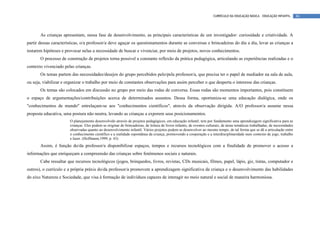 CURRÍCULO DA EDUCAÇÃO BÁSICA – EDUCAÇÃO INFANTIL         86




       As crianças apresentam, nessa fase de desenvolvimento, as principais características de um investigador: curiosidade e criatividade. A
partir dessas características, o/a professor/a deve aguçar os questionamentos durante as conversas e brincadeiras do dia a dia, levar as crianças a
testarem hipóteses e provocar nelas a necessidade de buscar e vivenciar, por meio de projetos, novos conhecimentos.
       O processo de construção de projetos torna possível a constante reflexão da prática pedagógica, articulando as experiências realizadas e o
contexto vivenciado pelas crianças.
       Os temas partem das necessidades/desejos do grupo percebidos pelo/pela professor/a, que precisa ter o papel de mediador na sala de aula,
ou seja, viabilizar e organizar o trabalho por meio de constantes observações para assim perceber o que desperta o interesse das crianças.
       Os temas são colocados em discussão no grupo por meio das rodas de conversa. Essas rodas são momentos importantes, pois constituem
o espaço de argumentações/contribuições acerca de determinados assuntos. Dessa forma, oportuniza-se uma educação dialógica, onde os
"conhecimentos de mundo" entrelaçam-se aos "conhecimentos científicos", através da observação dirigida. A/O professor/a assume nessa
proposta educativa, uma postura não neutra, levando as crianças a exporem seus posicionamentos.
                       O planejamento desenvolvido através de projetos pedagógicos, em educação infantil, tem por fundamento uma aprendizagem significativa para as
                       crianças. Eles podem se originar de brincadeiras, de leitura de livros infantis, de eventos culturais, de áreas temáticas trabalhadas, de necessidades
                       observadas quanto ao desenvolvimento infantil. Vários projetos podem se desenvolver ao mesmo tempo, de tal forma que se dê a articulação entre
                       o conhecimento científico e a realidade espontânea da criança, promovendo a cooperação e a interdisciplinaridade num contexto de jogo, trabalho
                       e lazer. (Hoffmann,1999, p. 43)
       Assim, é função do/da professor/a disponibilizar espaços, tempos e recursos tecnológicos com a finalidade de promover o acesso a
informações que enriqueçam a compreensão das crianças sobre fenômenos sociais e naturais.
       Cabe ressaltar que recursos tecnológicos (jogos, brinquedos, livros, revistas, CDs musicais, filmes, papel, lápis, giz, tintas, computador e
outros), o currículo e a própria práxis do/da professor/a promovem a aprendizagem significativa da criança e o desenvolvimento das habilidades
do eixo Natureza e Sociedade, que visa à formação de indivíduos capazes de interagir no meio natural e social de maneira harmoniosa.
 