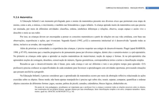 CURRÍCULO DA EDUCAÇÃO BÁSICA – EDUCAÇÃO INFANTIL       90




9.2.6 Matemática
       A Educação Infantil é um momento privilegiado para o ensino da matemática presente nos diversos eixos que permeiam essa etapa de
ensino, como a arte, a música, o movimento, e também nas brincadeiras e jogos infantis. A criança aprende muito da matemática sem que precise
ser ensinada, por meio de diferentes atividades: classifica, ordena, estabelece diferenças e relações, observa, ocupa espaço e assim vive e
descobre o meio ao seu redor.
       Por isso, as crianças devem ser encorajadas a pensar os conceitos matemáticos a partir de relações em sua vida cotidiana, com base nas
observações, experiências e ações, que vivenciam. Segundo Kamii (1992, p.82) a autonomia intelectual só é desenvolvida “quando todas as
ideias, inclusive as erradas, são respeitadas”.
       Além de priorizar a curiosidade e a experiência das crianças, é preciso respeitar seu estágio de desenvolvimento. Piaget (apud BARROS,
1988, p 87-95), menciona que a marcha progressiva do pensamento passa por diversos estágios, dentre eles o sensório-motor e o pré-operatório.
No primeiro as crianças estão aptas a aprender as noções matemáticas de maior/menor, noção de espaço e formas. Já no pré-operatório elas
apreendem noções de contagem, desenhos, conservação do número, figuras geométricas, correspondência termo a termo e classificação simples.
       Ressalte-se que o desenvolvimento não é linear, pois cada criança é um ser diferente e tem o seu próprio tempo para aprender. O/A
professor/a precisa conhecer as especificidades de cada estudante para favorecer a aprendizagem com atividades oportunas, provocando situações
que possam auxiliá-la a progredir.
       Na Educação Infantil, é preciso considerar que o aprendizado da matemática ocorre por meio da abstração reflexiva relacionada às ações
exercidas sobre os objetos. Desse modo, não basta apenas manipulá-los é preciso agir sobre eles, reunir, separar, comparar, quantificar e ordenar
objetos concretos de diferentes formas: jogos, sucatas, palitos de picolé, canudos, calendários, blocos lógicos, dinheirinho etc.
                        Do ponto de vista pedagógico, acreditamos ser importante que o professor leve a criança a construir todas as relações possíveis entre os objetos,
                        nas construções do seu próprio brincar: agrupar objetos por suas semelhanças; fazer classificações simples e em série; comparar tamanhos: maior,
                        menor, igual etc. (MACIEL & BENEDETTI, p. 34)
 