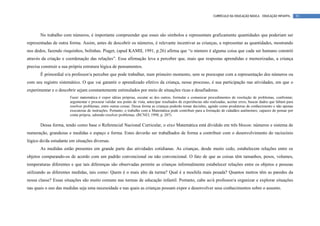 CURRÍCULO DA EDUCAÇÃO BÁSICA – EDUCAÇÃO INFANTIL        91




       No trabalho com números, é importante compreender que esses são símbolos e representam graficamente quantidades que poderiam ser
representadas de outra forma. Assim, antes de descobrir os números, é relevante incentivar as crianças, a representar as quantidades, mostrando
nos dedos, fazendo risquinhos, bolinhas. Piaget, (apud KAMII, 1991, p.26) afirma que “o número é alguma coisa que cada ser humano constrói
através da criação e coordenação das relações”. Essa afirmação leva a perceber que, mais que respostas aprendidas e memorizadas, a criança
precisa construir a sua própria estrutura lógica de pensamentos.
       É primordial o/a professor/a perceber que pode trabalhar, num primeiro momento, sem se preocupar com a representação dos números ou
com seu registro sistemático. O que vai garantir o aprendizado efetivo da criança, nesse processo, é sua participação nas atividades, em que o
experimentar e o descobrir sejam constantemente estimulados por meio de situações ricas e desafiadoras.
                       Fazer matemática é expor idéias próprias, escutar as dos outros, formular e comunicar procedimentos de resolução de problemas, confrontar,
                       argumentar e procurar validar seu ponto de vista, antecipar resultados de experiências não realizadas, aceitar erros, buscar dados que faltam para
                       resolver problemas, entre outras coisas. Dessa forma as crianças poderão tomar decisões, agindo como produtoras de conhecimento e não apenas
                       executoras de instruções. Portanto, o trabalho com a Matemática pode contribuir para a formação de cidadãos autônomos, capazes de pensar por
                       conta própria, sabendo resolver problemas. (RCNEI, 1998, p. 207)

       Dessa forma, tendo como base o Referencial Nacional Curricular, o eixo Matemática está dividido em três blocos: números e sistema de
numeração, grandezas e medidas e espaço e forma. Estes deverão ser trabalhados de forma a contribuir com o desenvolvimento do raciocínio
lógico do/da estudante em situações diversas.
       As medidas estão presentes em grande parte das atividades cotidianas. As crianças, desde muito cedo, estabelecem relações entre os
objetos comparando-os de acordo com um padrão convencional ou não convencional. O fato de que as coisas têm tamanhos, pesos, volumes,
temperaturas diferentes e que tais diferenças são observadas permite as crianças informalmente estabelecer relações entre os objetos e pessoas
utilizando as diferentes medidas, tais como: Quem é o mais alto da turma? Qual é a mochila mais pesada? Quantos metros têm as paredes da
nossa classe? Essas situações são muito comuns nas turmas de educação infantil. Portanto, cabe ao/à professor/a organizar e explorar situações
nas quais o uso das medidas seja uma necessidade e nas quais as crianças possam expor e desenvolver seus conhecimentos sobre o assunto.
 