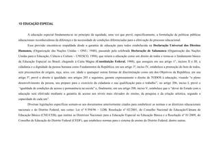 10 EDUCAÇÃO ESPECIAL


       A educação especial fundamenta-se no princípio da equidade, uma vez que prevê, especificamente, a formulação de políticas públicas
educacionais reconhecedoras da diferença e da necessidade de condições diferenciadas para a efetivação do processo educacional.
       Essa previsão encontra-se respaldada desde a garantia de educação para todos estabelecida na Declaração Universal dos Direitos
Humanos, (Organização das Nações Unidas – ONU, 1948); passando pela celebrada Declaração de Salamanca (Organização das Nações
Unidas para a Educação, Ciência e Cultura – UNESCO, 1994), que reitera a educação como um direito de todos e torna-se o fundamento básico
da Educação Especial no Brasil; chegando à Carta Magna (Constituição Federal, 1988), que assegura em seu artigo 1°, incisos II e III, a
cidadania e a dignidade da pessoa humana como Fundamentos da República; em seu artigo 3º, inciso IV, estabelece a promoção do bem de todos,
sem preconceitos de origem, raça, sexo, cor, idade e quaisquer outras formas de discriminação como um dos Objetivos da República; em seu
artigo 5º, prevê o direito à igualdade; nos artigos 205 e seguintes, garante expressamente o direito de TODOS à educação, visando “o pleno
desenvolvimento da pessoa, seu preparo para o exercício da cidadania e sua qualificação para o trabalho”; no artigo 206, inciso I, prevê a
“igualdade de condições de acesso e permanência na escola” e, finalmente, em seu artigo 208, inciso V, estabelece que o “dever do Estado com a
educação será efetivado mediante a garantia de acesso aos níveis mais elevados do ensino, da pesquisa e da criação artística, segundo a
capacidade de cada um”.
       Diversas legislações específicas somam-se aos documentos anteriormente citados para estabelecer as normas e as diretrizes educacionais
nacionais e do Distrito Federal, tais como: Lei nº 9.394/96 − LDB, Resolução nº 02/2001, do Conselho Nacional de Educação/Câmara de
Educação Básica (CNE/CEB), que institui as Diretrizes Nacionais para a Educação Especial na Educação Básica e a Resolução nº 01/2009, do
Conselho de Educação do Distrito Federal (CEDF), que estabelece normas para o sistema de ensino do Distrito Federal, dentre outras.
 