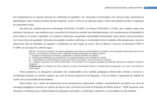 CURRÍCULO DA EDUCAÇÃO BÁSICA – EDUCAÇÃO INFANTIL       98




deve fundamentar-se no requisito precípuo de viabilização de igualdade e de valorização da diversidade como alicerces para a promoção da
aprendizagem e para o desenvolvimento dos/das estudantes. Assim, o êxito de sua aplicação requer a efetiva participação de todos os segmentos
da comunidade escolar.
       Por tudo isso, conforme previsto na Resolução CNE/CEB nº 02/2001 e no Parecer CNE/CEB nº 17/2001, que a embasa, dentre seus
princípios, encontra-se o que estabelece que a consciência do direito de constituir uma identidade própria e do reconhecimento da identidade do
outro traduz-se no direito à igualdade e no respeito às diferenças, assegurando oportunidades diferenciadas, tantas quantas forem necessárias,
com vistas à busca da igualdade. O princípio da equidade reconhece a diferença e a necessidade de haver condições diferenciadas para o processo
educacional. Para tal finalidade, ao organizar o atendimento na rede regular de ensino, deve-se observar o previsto na Resolução CEDF nº
01/2009, em seu artigo 44, conforme segue:
                 Art. 44 - A estrutura do currículo e da proposta pedagógica, para atender às especificidades dos estudantes com necessidades educacionais especiais deve
                 observar a necessidade de constante revisão e adequação da prática pedagógica nos seguintes aspectos:
                 I – introdução ou eliminação de conteúdos, considerando a condição individual do estudante;
                 II – modificação metodológica dos procedimentos, da organização didática e da introdução de métodos;
                 III – temporalidade com a flexibilização do tempo para realizar as atividades e desenvolvimento de conteúdos;
                 IV – avaliação e promoção com critérios diferenciados, em consonância com a proposta pedagógica da instituição educacional, respeitada a freqüência
                 obrigatória.
                 Parágrafo único. Os estudantes de classes especiais ou centros especializados devem ser constantemente acompanhados com vistas a sua inclusão no
                 ensino regular.
       Nessa perspectiva, as adequações curriculares são compreendidas como medidas pedagógicas diferenciadas voltadas a favorecer a
escolarização baseadas no currículo regular e por meio de formas progressivas de adequação, a fim de nortear a organização do trabalho de
acordo com as necessidades do/da estudante.
       Dessa forma, com o intuito de proporcionar aos/às professores/as conhecimento voltado a instrumentalizar sua prática, por meio de
estratégias pedagógicas inclusivas no contexto da sala de aula, a Secretaria de Estado de Educação do Distrito Federal − SEDF apresenta, neste
documento, orientações para a implementação das adequações curriculares, considerando o potencial e as necessidades de cada estudante.
 