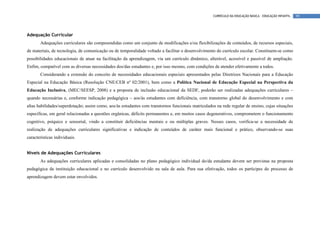 CURRÍCULO DA EDUCAÇÃO BÁSICA – EDUCAÇÃO INFANTIL   99




Adequação Curricular
       Adequações curriculares são compreendidas como um conjunto de modificações e/ou flexibilizações de conteúdos, de recursos especiais,
de materiais, de tecnologia, de comunicação ou de temporalidade voltado a facilitar o desenvolvimento do currículo escolar. Constituem-se como
possibilidades educacionais de atuar na facilitação da aprendizagem, via um currículo dinâmico, alterável, acessível e passível de ampliação.
Enfim, compatível com as diversas necessidades dos/das estudantes e, por isso mesmo, com condições de atender efetivamente a todos.
       Considerando a extensão do conceito de necessidades educacionais especiais apresentados pelas Diretrizes Nacionais para a Educação
Especial na Educação Básica (Resolução CNE/CEB nº 02/2001), bem como a Política Nacional de Educação Especial na Perspectiva da
Educação Inclusiva, (MEC/SEESP, 2008) e a proposta de inclusão educacional da SEDF, poderão ser realizadas adequações curriculares –
quando necessárias e, conforme indicação pedagógica – aos/às estudantes com deficiência, com transtorno global do desenvolvimento e com
altas habilidades/superdotação; assim como, aos/às estudantes com transtornos funcionais matriculados na rede regular de ensino, cujas situações
específicas, em geral relacionadas a questões orgânicas, déficits permanentes e, em muitos casos degenerativos, comprometem o funcionamento
cognitivo, psíquico e sensorial, vindo a constituir deficiências mentais e ou múltiplas graves. Nesses casos, verifica-se a necessidade de
realização de adequações curriculares significativas e indicação de conteúdos de caráter mais funcional e prático, observando-se suas
características individuais.


Níveis de Adequações Curriculares
       As adequações curriculares aplicadas e consolidadas no plano pedagógico individual do/da estudante devem ser previstas na proposta
pedagógica da instituição educacional e no currículo desenvolvido na sala de aula. Para sua efetivação, todos os partícipes do processo de
aprendizagem devem estar envolvidos.
 