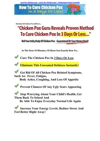 cure for chicken pox - cures for chicken pox - chickenpox home remedy




     In The Next 10 Minutes, I'll Show You Exactly How To...


    Cure The Chicken Pox In 3 Days Or Less

    Eliminate This Unwanted Itchiness Instantly!

    Get Rid Of All Chicken Pox Related Symptoms,
Such As: Fever, Fatigue,
   Body Aches, Coughing, And Loss Of Appetite

    Prevent Chances Of Any Ugly Scars Appearing

   Stop Worrying About Your Child's Health, Get
Them Back To School And
   Be Able To Enjoy Everyday Normal Life Again

     Increase Your Energy Levels, Reduce Stress And
Feel Better Right Away!
 