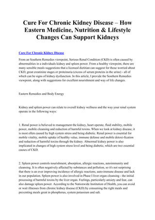 Cure For Chronic Kidney Disease – How
   Eastern Medicine, Nutrition & Lifestyle
       Changes Can Support Kidneys

Cure For Chronic Kidney Disease

From an Southern Remedies viewpoint, Serious Renal Condition (CKD) is often caused by
abnormalities in a individuals kidney and spleen power. From a healthy viewpoint, there are
many sensible meals suggestions that a licensed dietitian can suggest for those worried about
CKD, great creatinine stages or proteinuria (excess of serum proteins in the urine) - all of
which can be signs of kidney dysfunction. In this article, I provide the Southern Remedies
viewpoint, along with suggestions for excellent nourishment and way of life changes.



Eastern Remedies and Body Energy



Kidney and spleen power can relate to overall kidney wellness and the way your renal system
operate in the following ways:



1. Renal power is believed to management the kidney, heart operate, fluid stability, mobile
power, mobile cleansing and reduction of harmful toxins. When we look at kidney disease, it
is most often caused by high system stress and being diabetic. Renal power is essential for
mobile vitality, mobile uptake of healthy value, immune defense and mobile detoxi-fication
and reduction of harmful toxins through the kidney. Abnormal kidney power is also
implicated in changes of high system stress level and being diabetic, which are two essential
causes of CKD.



2. Spleen power controls nourishment, absorption, allergic reactions, autoimmunity and
cleansing. It is often negatively affected by substances and pollution, so it's not surprising
that there is an ever improving incidence of allergic reactions, auto-immune disease and lack
in our population. Spleen power is also involved in Phase I liver organ cleansing - the initial
processing of harmful toxins by the liver organ. Feelings, particularly anxiety and fear, can
also damage spleen power. According to the Nationwide Institution of Health, you can avoid
or wait illnesses from chronic kidney disease (CKD) by consuming the right meals and
preventing meals great in phosphorus, system potassium and salt.
 