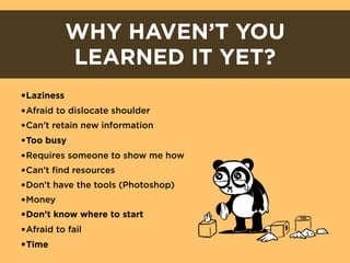 WHY HAVEN’T YOU
        LEARNED IT YET?
•Laziness
•Afraid to dislocate shoulder
•Can’t retain new information
•Too busy
•Requires someone to show me how
•Can’t find resources
•Don’t have the tools (Photoshop)
•Money
•Don’t know where to start
•Afraid to fail
•Time
 