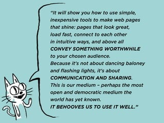 “It will show you how to use simple,
inexpensive tools to make web pages
that shine: pages that look great,
load fast, connect to each other
in intuitive ways, and above all
CONVEY SOMETHING WORTHWHILE
to your chosen audience.
Because it's not about dancing baloney
and flashing lights, it's about
COMMUNICATION AND SHARING.
This is our medium – perhaps the most
open and democratic medium the
world has yet known.
IT BEHOOVES US TO USE IT WELL.”
 