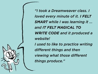 “I took a Dreamweaver class. I
loved every minute of it. I FELT
SMART while I was learning it ...
and IT FELT MAGICAL TO
WRITE CODE and it produced a
website!
I used to like to practice writing
different things and then
viewing what those different
things produce.”
 
