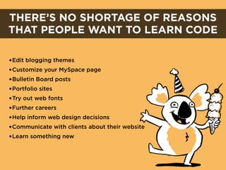 THERE’S NO SHORTAGE OF REASONS
THAT PEOPLE WANT TO LEARN CODE

•Edit blogging themes
•Customize your MySpace page
•Bulletin Board posts
•Portfolio sites
•Try out web fonts
•Further careers
•Help inform web design decisions
•Communicate with clients about their website
•Learn something new
 