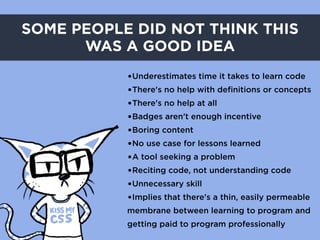 SOME PEOPLE DID NOT THINK THIS
      WAS A GOOD IDEA
           •Underestimates time it takes to learn code
           •There's no help with definitions or concepts
           •There's no help at all
           •Badges aren’t enough incentive
           •Boring content
           •No use case for lessons learned
           •A tool seeking a problem
           •Reciting code, not understanding code
           •Unnecessary skill
           •Implies that there's a thin, easily permeable
           membrane between learning to program and
           getting paid to program professionally
 