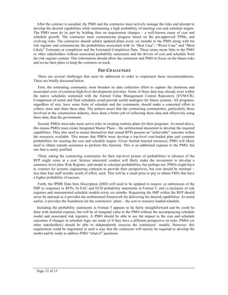 Page 12 of 13
After the contract is awarded, the PMO and the contractor must actively manage the risks and attempt to
develop the desired capabilities while maintaining a high probability of meeting cost and schedule targets.
The PMO must do its part by holding firm on requirement changes – a well-known cause of cost and
schedule growth. The contractor must communicate progress based on the pre-approved TPMs, and
evolving risks. The contractor should submit updated plans every six months to the PMO along with his
risk register and communicate the probabilities associated with its “Best Case”, “Worst Case” and “Most
Likely” Estimates at completion and the Estimated Completion Date. These terms mean little to the PMO
or other stakeholders without associated probability statements and the drivers of cost and schedule from
the risk register content. This information should allow the contractor and PMO to focus on the future risks
and revise their plans to keep the contracts on track.
THE CHALLENGES
There are several challenges that must be addressed in order to implement these recommendations.
These are briefly discussed below.
First, the estimating community must broaden its data collection effort to capture the durations and
associated costs of common high-level development activities. Some of these data may already exist within
the native schedules contained with the Earned Value Management Central Repository (EVM-CR).
Comparison of initial and final schedules could provide useful analogies for future systems. All programs,
regardless of size, have some form of schedule and the community should make a concerted effort to
collect, store and share these data. The authors assert that the contracting communities, particularly those
involved in the construction industry, have done a better job of collecting these data and effectively using
these data, than the government.
Second, PMOs must take more active roles in creating realistic plans for their programs. As noted above,
this means PMOs must create Integrated Master Plans – the architectural document to develop the required
capabilities. They also need to assure themselves that issued RFPs possess an “achievable” outcome within
the resources available. This means that PMOs must develop a top-level cost-loaded plan and compute
probabilities for meeting the cost and schedule targets. Given limited internal resources, PMO will likely
need to obtain outside assistance to perform this function. This is an additional expense to the PMO, but
one that is easily justified.
Third, asking the contracting community for their top-level picture of probabilities in advance of the
RFP might come at a cost. Serious interested vendors will likely make the investment to develop a
summary-level plan, Risk Register, and model to calculate probabilities, but perhaps not. PMOs might have
to contract for systems engineering contracts to provide their perspectives, but cost should be minimal –
less than four staff months worth of effort, each. This will be a small price to pay to obtain FRPs that have
a higher probability of success.
Forth, the IPMR Data Item Description (DID) will need to be updated to require: a) submission of the
IMP in responses to RFPs, b) EAC and ECD probability statements in Format 5, and c) inclusion of risk
registers and instrumented schedule models every six months. Requesting the IMP within the RFP should
never be optional as it provides the architectural framework for delivering the desired capabilities. As noted
earlier, it provides the foundation for the contractors’ plans – the cost or resource loaded schedule.
Including the probability statements in Format 5 appears to be fairly straightforward and be could be
done with minimal expense, but will be of marginal value to the PMO without the accompanying schedule
model and associated risk registers. A PMO should be able to see the impact to the cost and schedule
outcomes if changes in schedule logic are made of if they have a different perspective on risks. PMOs (or
other stakeholders) should be able to independently exercise the contractors’ models. However, this
requirement could be negotiated in such a way that the contractor will merely be required to develop the
model and be ready to address PMO “what-if” questions.
 