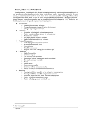 Page 3 of 13
Reasons for Cost and Schedule Growth
As stated earlier, volumes have been written about programs failing to provide promised capabilities at
the agreed cost and projected completion dates. Most of these studies attempted to categorize the root
causes, so corrective actions could be taken. Some of the causes are related to estimating and acquisition
initiation activities while others focused on issues associated with management and / or contract execution.
One of the more comprehensive studies was performed by Colonel Harry Calcutt in 1993. 5
Following are
Col. Calcutt’s reasons for growth organized into five categories.
• Requirements:
o Poor initial requirement definition
o Poor performance/cost trade-off during development
o Changes in quantity requirements
• Estimating:
o Errors due to limitation is estimating procedures
o Failure to understand and account for technical risks
o Poor inflation estimates
o Top down pressure to reduce estimates
o Lack of valid independent cost estimates
• Program Management:
o Lack of program management expertise
o Mismanagement/human error
o Over optimism
o Schedule concurrency
o Program stretch outs to keep production lines open
• Contracting:
o Lack of competition
o Contractor buy-in
o Use of wrong type of contract
o Inconsistent contract management/admin procedures
o Too much contractor oversight
o Waste
o Excess profits
o Contractors overstaffed
o Contractor indirect costs unreasonable
o Taking too long to resolve undefinitized contracts
• Budgeting:
o Funding instabilities caused by trying to fund too many programs
o Funding instabilities caused by congressional decisions
o Inefficient production rates due to stretching out programs
o Failure to fund for management reserves
o Failure to fund programs at most likely cost
5
Ibid, Calcutt, p.17
 