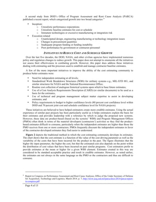 Page 4 of 13
A second study from DOD’s Office of Program Assessment and Root Cause Analysis (PARCA)
published a recent report, which categorized growth into two broad categories: 6
• Inception:
o Unrealistic performance expectations
o Unrealistic baseline estimates for cost or schedule
o Immature technologies or excessive manufacturing or integration risk
• Execution related
o Unanticipated design, engineering manufacturing or technology integration issues
o Changes in procurement quantities
o Inadequate program funding or funding instability
o Poor performance by government or contractor personnel
INITIATIVES TO REDUCE COST AND SCHEDULE GROWTH
Over the last five decades, the DOD, NASA, and other civilian agencies have implemented numerous
policy and regulation changes to reduce growth. This paper does not attempt to enumerate all the initiatives
nor assess their effectiveness in combating growth. However, this paper does address those initiatives
dealing with estimating and the processes used to establish and manage contractor baseline estimates.
A few of the more important initiatives to improve the ability of the cost estimating community to
produce better estimates were:
• Need for independent estimating at all levels;
• Standardized Work Breakdown Structures (WBS) for military systems e.g., MIL-STD 881, and
similar structures for NASA and the National Reconnaissance Office;
• Routine cost collection of analogous historical systems upon which to base future estimates;
• Use of a Cost Analysis Requirements Description (CARD) (or similar documents) to be used as a
basis for the estimates;
• Use of technical and program management subject matter expertise to assist in developing
estimates; and
• Policy requirements to budget to higher confidence levels (80 percent cost confidence level within
DOD and 70 percent joint cost and schedule confidence level for NASA projects).
These initiatives are believed to have helped estimators create more credible estimates. Using the actual
experience of similar past projects has been particularly useful as it helps estimators explain the basis for
their estimates and provides leadership with a reference by which to judge the proposed new systems.
However, these data are product-based (based on the systems’ WBS) and Program Management Offices
(PMOs) often think in terms of the materiel developers (contractors’) activities so they find the product-
based estimates difficult to consume, particularly when the independent estimates are higher than those the
PMO receives from one or more contractors. PMOs frequently discount the independent estimates in favor
of the contractor-developed estimates they find easier to understand.
Figure 2 depicts the traditional method in which the cost estimating community develops its estimates.
The chart shows that the cost estimate is a function of the value of the cost driving parameter as well as the
variability of the costs that have been incurred for the product in the past. The figure illustrates that the
higher the input parameter, the higher the cost, but that the estimated cost also depends on the point within
the distribution of cost values that have been incurred on past similar programs. Cost estimators prefer to
provide estimates at the mean or higher for a given WBS element. Estimates created in this way are
considered to be standard acceptable practice and result in credible estimates. However, as noted earlier,
the estimates are not always in the same language as the PMO or the contractors and thus are difficult to
consume.
6
Report to Congress on Performance Assessment and Root Cause Analyses, Office of the Under Secretary of Defense
for Acquisition, Technology and Logistics, March 2014, p. 7, http://www.acq.osd.mil/parca/docs/2014-parca-report-
to-congress.pdf
 