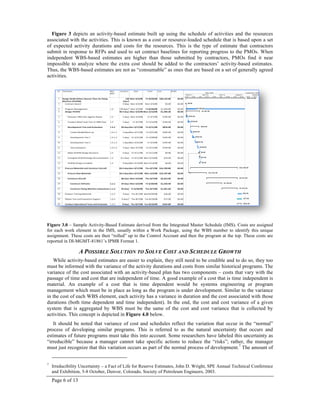 Page 6 of 13
Figure 3 depicts an activity-based estimate built up using the schedule of activities and the resources
associated with the activities. This is known as a cost or resource-loaded schedule that is based upon a set
of expected activity durations and costs for the resources. This is the type of estimate that contractors
submit in response to RFPs and used to set contract baselines for reporting progress to the PMOs. When
independent WBS-based estimates are higher than those submitted by contractors, PMOs find it near
impossible to analyze where the extra cost should be added to the contractors’ activity-based estimates.
Thus, the WBS-based estimates are not as “consumable” as ones that are based on a set of generally agreed
activities.
Figure 3.0 – Sample Activity-Based Estimate derived from the Integrated Master Schedule (IMS). Costs are assigned
for each work element in the IMS, usually within a Work Package, using the WBS number to identify this unique
assignment. These costs are then “rolled” up to the Control Account and then the program at the top. These costs are
reported in DI-MGMT-81861’s IPMR Format 1.
A POSSIBLE SOLUTION TO SOLVE COST AND SCHEDULE GROWTH
While activity-based estimates are easier to explain, they still need to be credible and to do so, they too
must be informed with the variance of the activity durations and costs from similar historical programs. The
variance of the cost associated with an activity-based plan has two components – costs that vary with the
passage of time and cost that are independent of time. A good example of a cost that is time independent is
material. An example of a cost that is time dependent would be systems engineering or program
management which must be in place as long as the program is under development. Similar to the variance
in the cost of each WBS element, each activity has a variance in duration and the cost associated with those
durations (both time dependent and time independent). In the end, the cost and cost variance of a given
system that is aggregated by WBS must be the same of the cost and cost variance that is collected by
activities. This concept is depicted in Figure 4.0 below.
It should be noted that variance of cost and schedules reflect the variation that occur in the “normal”
process of developing similar programs. This is referred to as the natural uncertainty that occurs and
estimates of future programs must take this into account. Some researchers have labeled this uncertainty as
“irreducible” because a manager cannot take specific actions to reduce the “risks”; rather, the manager
must just recognize that this variation occurs as part of the normal process of development.7
The amount of
7
Irreducibility Uncertainty – a Fact of Life for Reserve Estimates, John D. Wright, SPE Annual Technical Conference
and Exhibition, 5-8 October, Denver, Colorado, Society of Petroleum Engineers, 2003.
 