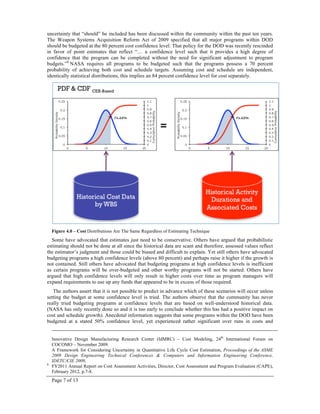 Page 7 of 13
uncertainty that “should” be included has been discussed within the community within the past ten years.
The Weapon Systems Acquisition Reform Act of 2009 specified that all major programs within DOD
should be budgeted at the 80 percent cost confidence level. That policy for the DOD was recently rescinded
in favor of point estimates that reflect “… a confidence level such that it provides a high degree of
confidence that the program can be completed without the need for significant adjustment to program
budgets.”8
NASA requires all programs to be budgeted such that the programs possess a 70 percent
probability of achieving both cost and schedule targets. Assuming cost and schedule are independent,
identically statistical distributions, this implies an 84 percent confidence level for cost separately.
Figure 4.0 – Cost Distributions Are The Same Regardless of Estimating Technique
Some have advocated that estimates just need to be conservative. Others have argued that probabilistic
estimating should not be done at all since the historical data are scant and therefore, assessed values reflect
the estimator’s judgment and those could be biased and difficult to explain. Yet still others have advocated
budgeting programs a high confidence levels (above 80 percent) and perhaps raise it higher if the growth is
not contained. Still others have advocated that budgeting programs at high confidence levels is inefficient
as certain programs will be over-budgeted and other worthy programs will not be started. Others have
argued that high confidence levels will only result in higher costs over time as program managers will
expand requirements to use up any funds that appeared to be in excess of those required.
The authors assert that it is not possible to predict in advance which of these scenarios will occur unless
setting the budget at some confidence level is tried. The authors observe that the community has never
really tried budgeting programs at confidence levels that are based on well-understood historical data.
(NASA has only recently done so and it is too early to conclude whether this has had a positive impact on
cost and schedule growth). Anecdotal information suggests that some programs within the DOD have been
budgeted at a stated 50% confidence level, yet experienced rather significant over runs in costs and
Innovative Design Manufacturing Research Center (IdMRC) – Cost Modeling, 24th
International Forum on
COCOMO – November 2009.
A Framework for Considering Uncertainty in Quantitative Life Cycle Cost Estimation, Proceedings of the ASME
2009 Design Engineering Technical Conferences & Computers and Information Engineering Conference,
IDETC/CIE 2009,
8
FY2011 Annual Report on Cost Assessment Activities, Director, Cost Assessment and Program Evaluation (CAPE),
February 2012, p.7-8.
 