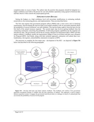 Page 8 of 13
completion dates in excess of plan. The authors take the position that programs should be budgeted at a
higher confidence level (above 80 percent for cost and schedule separately) using agreed to historical data
and then observe if this controls the unanticipated growth.
IMPLEMENTATION DETAILS
Setting the budgets at a high confidence level will necessitate modifications in estimating methods
(noted above), the contracting process, and implementation. These are described below.
The first step requires that government program offices (PMOs) take a more active role in clarifying
requirements, and developing the top-level plan (cost-loaded schedule) with an associated statement about
the probability of success (technical, cost and schedule). This top-level plan ought to form the basis for the
first draft of the annual resources required. The second major step involves getting feedback from the
contracting community concerning the probability of delivering program capabilities for the targeted cost
and delivery date. The government will do this by issuing a Request for Information (RFI). PMOs will then
analyze industry’s feedback, modify the requirements, budget or time (or all three) and then issue a Request
for Proposal (RFP). And finally, along with their technical approach, contractors will submit their cost-
loaded plans, risk registers, and probability statements in response to RFPs.
The processes to complete the first major step – development of the RFI – are depicted in Figure 5.0
below and described in the following paragraphs.
Figure 5.0 – Develop draft plan and obtain industry feedback. This feedback will confirm if the government
generated cost-phased estimate is credible from the past experience of industry. This approach is used in Japan’s
defense acquisition system. It engages the government and the providers in a dialogue in search of a phased plan that
can increase the probability of success for the program
 