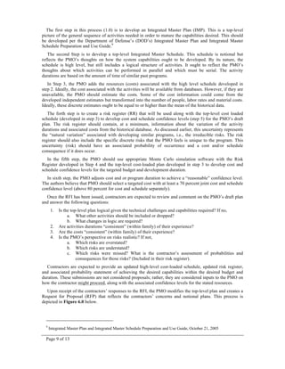 Page 9 of 13
The first step in this process (1.0) is to develop an Integrated Master Plan (IMP). This is a top-level
picture of the general sequence of activities needed in order to mature the capabilities desired. This should
be developed per the Department of Defense’s (DOD’s) Integrated Master Plan and Integrated Master
Schedule Preparation and Use Guide.9
The second Step is to develop a top-level Integrated Master Schedule. This schedule is notional but
reflects the PMO’s thoughts on how the system capabilities ought to be developed. By its nature, the
schedule is high level, but still includes a logical structure of activities. It ought to reflect the PMO’s
thoughts about which activities can be performed in parallel and which must be serial. The activity
durations are based on the amount of time of similar past programs.
In Step 3, the PMO adds the resources (costs) associated with the high level schedule developed in
step 2. Ideally, the cost associated with the activities will be available from databases. However, if they are
unavailable, the PMO should estimate the costs. Some of the cost information could come from the
developed independent estimates but transformed into the number of people, labor rates and material costs.
Ideally, these discrete estimates ought to be equal to or higher than the mean of the historical data.
The forth step is to create a risk register (RR) that will be used along with the top-level cost loaded
schedule (developed in step 3) to develop cost and schedule confidence levels (step 5) for the PMO’s draft
plan. The risk register should contain, at a minimum, information about the variation of the activity
durations and associated costs from the historical database. As discussed earlier, this uncertainty represents
the “natural variation” associated with developing similar programs, i.e., the irreducible risks. The risk
register should also include the specific discrete risks that the PMO feels is unique to the program. This
uncertainty (risk) should have an associated probability of occurrence and a cost and/or schedule
consequence if it does occur.
In the fifth step, the PMO should use appropriate Monte Carlo simulation software with the Risk
Register developed in Step 4 and the top-level cost-loaded plan developed in step 3 to develop cost and
schedule confidence levels for the targeted budget and development duration.
In sixth step, the PMO adjusts cost and or program duration to achieve a “reasonable” confidence level.
The authors believe that PMO should select a targeted cost with at least a 70 percent joint cost and schedule
confidence level (above 80 percent for cost and schedule separately).
Once the RFI has been issued, contractors are expected to review and comment on the PMO’s draft plan
and answer the following questions:
1. Is the top-level plan logical given the technical challenges and capabilities required? If no,
a. What other activities should be included or dropped?
b. What changes in logic are required?
2. Are activities durations “consistent” (within family) of their experience?
3. Are the costs “consistent” (within family) of their experience?
4. Is the PMO’s perspective on risks realistic? If not,
a. Which risks are overstated?
b. Which risks are understated?
c. Which risks were missed? What is the contractor’s assessment of probabilities and
consequences for those risks? (Included in their risk register).
Contractors are expected to provide an updated high-level cost-loaded schedule, updated risk register,
and associated probability statement of achieving the desired capabilities within the desired budget and
duration. These submissions are not considered proposals; rather, they are considered inputs to the PMO on
how the contractor might proceed, along with the associated confidence levels for the stated resources.
Upon receipt of the contractors’ responses to the RFI, the PMO modifies the top-level plan and creates a
Request for Proposal (RFP) that reflects the contractors’ concerns and notional plans. This process is
depicted in Figure 6.0 below.
9
Integrated Master Plan and Integrated Master Schedule Preparation and Use Guide, October 21, 2005
 