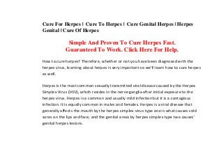 Cure For Herpes | Cure To Herpes | Cure Genital Herpes | Herpes
Genital | Cure Of Herpes
Simple And Proven To Cure Herpes Fast.
Guaranteed To Work. Click Here For Help.
How to cure herpes? Therefore, whether or not you have been diagnosed with the 
herpes virus, learning about herpes is very important so we'll learn how to cure herpes 
as well. 
Herpes is the most common sexually transmitted viral disease caused by the Herpes 
Simplex Virus (HSV), which resides in the nerve ganglia after initial exposure to the 
herpes virus. Herpes is a common and usually mild infection but it is a contagious 
infection. It is equally common in males and females. Herpes is a viral disease that 
generally affects the mouth by the herpes simplex virus type one is what causes cold 
sores on the lips and face; and the genital areas by herpes simplex type two causes' 
genital herpes lesions. 
 