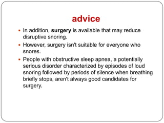 advice
 In addition, surgery is available that may reduce
  disruptive snoring.
 However, surgery isn't suitable for everyone who
  snores.
 People with obstructive sleep apnea, a potentially
  serious disorder characterized by episodes of loud
  snoring followed by periods of silence when breathing
  briefly stops, aren't always good candidates for
  surgery.
 