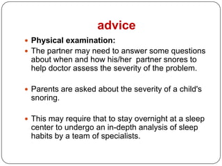 advice
 Physical examination:
 The partner may need to answer some questions
 about when and how his/her partner snores to
 help doctor assess the severity of the problem.

 Parents are asked about the severity of a child's
 snoring.

 This may require that to stay overnight at a sleep
 center to undergo an in-depth analysis of sleep
 habits by a team of specialists.
 