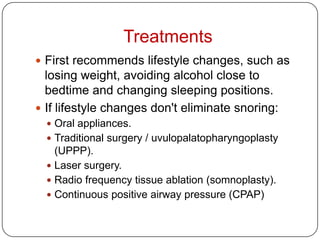 Treatments
 First recommends lifestyle changes, such as
  losing weight, avoiding alcohol close to
  bedtime and changing sleeping positions.
 If lifestyle changes don't eliminate snoring:
   Oral appliances.
   Traditional surgery / uvulopalatopharyngoplasty
    (UPPP).
   Laser surgery.
   Radio frequency tissue ablation (somnoplasty).
   Continuous positive airway pressure (CPAP)
 