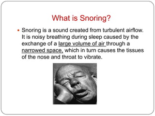 What is Snoring?
 Snoring is a sound created from turbulent airflow.
 It is noisy breathing during sleep caused by the
 exchange of a large volume of air through a
 narrowed space, which in turn causes the tissues
 of the nose and throat to vibrate.
 