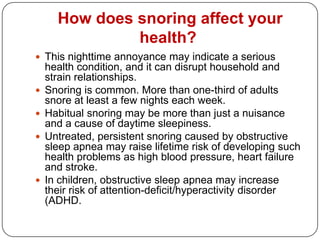How does snoring affect your
               health?
 This nighttime annoyance may indicate a serious
    health condition, and it can disrupt household and
    strain relationships.
   Snoring is common. More than one-third of adults
    snore at least a few nights each week.
   Habitual snoring may be more than just a nuisance
    and a cause of daytime sleepiness.
   Untreated, persistent snoring caused by obstructive
    sleep apnea may raise lifetime risk of developing such
    health problems as high blood pressure, heart failure
    and stroke.
   In children, obstructive sleep apnea may increase
    their risk of attention-deficit/hyperactivity disorder
    (ADHD.
 