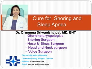 Cure for Snoring and
                Sleep Apnea
Dr. Ornouma Sriwanishvipat MD, ENT
      - Otorhinolaryngologist
      - Snoring Surgeon
      - Nose & Sinus Surgeon
      - Head and Neck surgeon
      - Voice Surgeon
   Yanhee International Hospital
   Charansanitwong, Bangok, Thaiand
   Website: dr-ornouma.com
   Email: yanhee_ent@yahoo.com
 