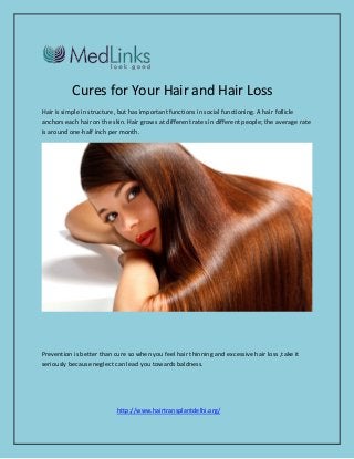Cures for Your Hair and Hair Loss 
Hair is simple in structure, but has important functions in social functioning. A hair follicle anchors each hair on the skin. Hair grows at different rates in different people; the average rate is around one-half inch per month. 
Prevention is better than cure so when you feel hair thinning and excessive hair loss ,take it seriously because neglect can lead you towards baldness. 
http://www.hairtransplantdelhi.org/  