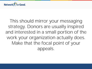This should mirror your messaging
strategy. Donors are usually inspired
and interested in a small portion of the
work your organization actually does.
Make that the focal point of your
appeals.
 
