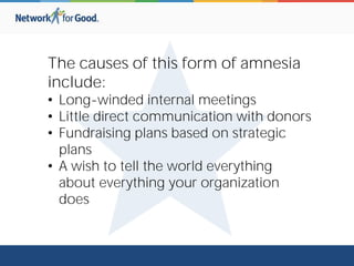 The causes of this form of amnesia
include:
• Long-winded internal meetings
• Little direct communication with donors
• Fundraising plans based on strategic
plans
• A wish to tell the world everything
about everything your organization
does
 