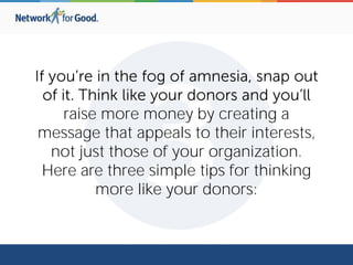 raise more money by creating a
message that appeals to their interests,
not just those of your organization.
Here are three simple tips for thinking
more like your donors:
 