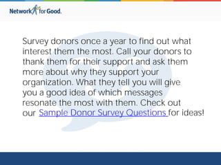 Survey donors once a year to find out what
interest them the most. Call your donors to
thank them for their support and ask them
more about why they support your
organization. What they tell you will give
you a good idea of which messages
resonate the most with them. Check out
our Sample Donor Survey Questions for ideas!
 