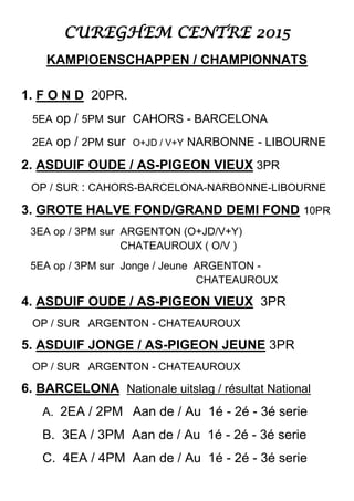 CUREGHEM CENTRE 2015
KAMPIOENSCHAPPEN / CHAMPIONNATS
1. F O N D 20PR.
5EA op / 5PM sur CAHORS - BARCELONA
2EA op / 2PM sur O+JD / V+Y NARBONNE - LIBOURNE
2. ASDUIF OUDE / AS-PIGEON VIEUX 3PR
OP / SUR : CAHORS-BARCELONA-NARBONNE-LIBOURNE
3. GROTE HALVE FOND/GRAND DEMI FOND 10PR
3EA op / 3PM sur ARGENTON (O+JD/V+Y)
CHATEAUROUX ( O/V )
5EA op / 3PM sur Jonge / Jeune ARGENTON -
CHATEAUROUX
4. ASDUIF OUDE / AS-PIGEON VIEUX 3PR
OP / SUR ARGENTON - CHATEAUROUX
5. ASDUIF JONGE / AS-PIGEON JEUNE 3PR
OP / SUR ARGENTON - CHATEAUROUX
6. BARCELONA Nationale uitslag / résultat National
A. 2EA / 2PM Aan de / Au 1é - 2é - 3é serie
B. 3EA / 3PM Aan de / Au 1é - 2é - 3é serie
C. 4EA / 4PM Aan de / Au 1é - 2é - 3é serie
 