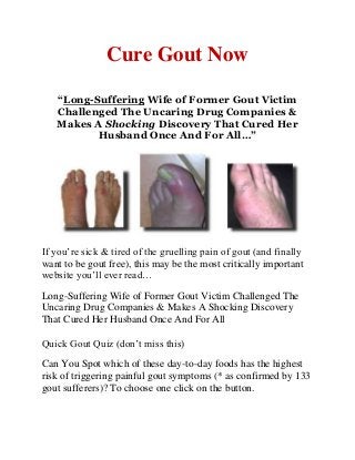 Cure Gout Now
“Long-Suffering Wife of Former Gout Victim
Challenged The Uncaring Drug Companies &
Makes A Shocking Discovery That Cured Her
Husband Once And For All…”
If you’re sick & tired of the gruelling pain of gout (and finally
want to be gout free), this may be the most critically important
website you’ll ever read…
Long-Suffering Wife of Former Gout Victim Challenged The
Uncaring Drug Companies & Makes A Shocking Discovery
That Cured Her Husband Once And For All
Quick Gout Quiz (don’t miss this)
Can You Spot which of these day-to-day foods has the highest
risk of triggering painful gout symptoms (* as confirmed by 133
gout sufferers)? To choose one click on the button.
 
