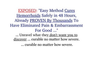 EXPOSED :  &quot;Easy Method  Cures Hemorrhoids  Safely in 48 Hours, Already  PROVEN By Thousands  To Have Eliminated Pain & Embarrassment For Good ...&quot; ...  Unravel what  they  don't want you to discover  ... curable no matter how severe. ... curable no matter how severe. 