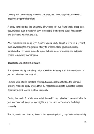 Obesity​ ​has​ ​been​ ​directly​ ​linked​ ​to​ ​diabetes,​ ​and​ ​sleep​ ​deprivation​ ​linked​ ​to
impairing​ ​sugar​ ​metabolism.
A​ ​study​ ​conducted​ ​at​ ​the​ ​University​ ​of​ ​Chicago​ ​in​ ​1999​ ​found​ ​that​ ​a​ ​sleep​ ​debt
accumulated​ ​over​ ​a​ ​matter​ ​of​ ​days​ ​is​ ​capable​ ​of​ ​impairing​ ​sugar​ ​metabolism
and​ ​disrupting​ ​hormone​ ​levels.
After​ ​restricting​ ​the​ ​sleep​ ​of​ ​11​ ​healthy​ ​young​ ​adults​ ​to​ ​just​ ​four​ ​hours​ ​per​ ​night
over​ ​several​ ​nights,​ ​the​ ​group’s​ ​ability​ ​to​ ​process​ ​blood​ ​glucose​ ​declined
considerably​ ​–​ ​in​ ​some​ ​cases​ ​to​ ​a​ ​pre-diabetic​ ​state,​ ​prompting​ ​the​ ​subjects’
bodies​ ​to​ ​produce​ ​more​ ​insulin.
Sleep​ ​and​ ​the​ ​Immune​ ​System
The​ ​age-old​ ​theory​ ​that​ ​sleep​ ​helps​ ​speed​ ​up​ ​recovery​ ​from​ ​illness​ ​may​ ​not​ ​be
just​ ​an​ ​old​ ​wives’​ ​tale​ ​after​ ​all.
Studies​ ​have​ ​shown​ ​that​ ​lack​ ​of​ ​sleep​ ​has​ ​a​ ​negative​ ​effect​ ​on​ ​the​ ​immune
system;​ ​with​ ​one​ ​study​ ​proving​ ​that​ ​flu​ ​vaccination​ ​patients​ ​subjected​ ​to​ ​sleep
deprivation​ ​took​ ​longer​ ​to​ ​attain​ ​immunity.
During​ ​the​ ​study,​ ​flu​ ​shots​ ​were​ ​administered​ ​to​ ​men​ ​who​ ​had​ ​been​ ​restricted​ ​to
just​ ​four​ ​hours​ ​of​ ​sleep​ ​for​ ​four​ ​nights​ ​in​ ​a​ ​row,​ ​and​ ​to​ ​those​ ​who​ ​had​ ​slept
normally.
Ten​ ​days​ ​after​ ​vaccination,​ ​those​ ​in​ ​the​ ​sleep-deprived​ ​group​ ​had​ ​a​ ​substantially
10
 
