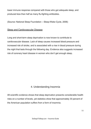 lower​ ​immune​ ​response​ ​compared​ ​with​ ​those​ ​who​ ​got​ ​adequate​ ​sleep,​ ​and
produced​ ​less​ ​than​ ​half​ ​as​ ​many​ ​flu-fighting​ ​antibodies.
(Source​:​​ ​National​ ​Sleep​ ​Foundation​ ​–​ ​Sleep-Wake​ ​Cycle,​ ​2006)
Sleep​ ​and​ ​Cardiovascular​ ​Disease
Long​ ​and​ ​short-term​ ​sleep​ ​deprivation​ ​is​ ​now​ ​known​ ​to​ ​contribute​ ​to
cardiovascular​ ​disease.​ ​Lack​ ​of​ ​sleep​ ​causes​ ​increased​ ​blood​ ​pressure​ ​and
increased​ ​risk​ ​of​ ​stroke,​ ​and​ ​is​ ​associated​ ​with​ ​a​ ​rise​ ​in​ ​blood​ ​pressure​ ​during
the​ ​night​ ​that​ ​lasts​ ​through​ ​the​ ​following​ ​day.​ ​Evidence​ ​also​ ​suggests​ ​increased
risk​ ​of​ ​coronary​ ​heart​ ​disease​ ​in​ ​women​ ​who​ ​don’t​ ​get​ ​enough​ ​sleep.
4.​ ​Understanding​ ​Insomnia
All​ ​scientific​ ​evidence​ ​shows​ ​that​ ​sleep​ ​deprivation​ ​presents​ ​considerable​ ​health
risks​ ​on​ ​a​ ​number​ ​of​ ​levels,​ ​yet​ ​statistics​ ​show​ ​that​ ​approximately​ ​30​ ​percent​ ​of
the​ ​American​ ​population​ ​suffers​ ​from​ ​a​ ​form​ ​of​ ​insomnia.
11
 
 
SixStepsToSleep.com​ ​–​ ​Insomnia​ ​Guide 
 
 