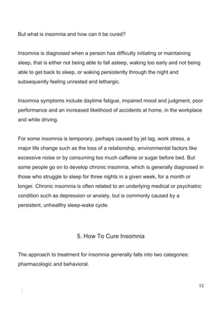 But​ ​what​ ​is​ ​insomnia​ ​and​ ​how​ ​can​ ​it​ ​be​ ​cured?
Insomnia​ ​is​ ​diagnosed​ ​when​ ​a​ ​person​ ​has​ ​difficulty​ ​initiating​ ​or​ ​maintaining
sleep,​ ​that​ ​is​ ​either​ ​not​ ​being​ ​able​ ​to​ ​fall​ ​asleep,​ ​waking​ ​too​ ​early​ ​and​ ​not​ ​being
able​ ​to​ ​get​ ​back​ ​to​ ​sleep,​ ​or​ ​waking​ ​persistently​ ​through​ ​the​ ​night​ ​and
subsequently​ ​feeling​ ​unrested​ ​and​ ​lethargic.
Insomnia​ ​symptoms​ ​include​ ​daytime​ ​fatigue,​ ​impaired​ ​mood​ ​and​ ​judgment,​ ​poor
performance​ ​and​ ​an​ ​increased​ ​likelihood​ ​of​ ​accidents​ ​at​ ​home,​ ​in​ ​the​ ​workplace
and​ ​while​ ​driving.
For​ ​some​ ​insomnia​ ​is​ ​temporary,​ ​perhaps​ ​caused​ ​by​ ​jet​ ​lag,​ ​work​ ​stress,​ ​a
major​ ​life​ ​change​ ​such​ ​as​ ​the​ ​loss​ ​of​ ​a​ ​relationship,​ ​environmental​ ​factors​ ​like
excessive​ ​noise​ ​or​ ​by​ ​consuming​ ​too​ ​much​ ​caffeine​ ​or​ ​sugar​ ​before​ ​bed.​ ​But
some​ ​people​ ​go​ ​on​ ​to​ ​develop​ ​chronic​ ​insomnia,​ ​which​ ​is​ ​generally​ ​diagnosed​ ​in
those​ ​who​ ​struggle​ ​to​ ​sleep​ ​for​ ​three​ ​nights​ ​in​ ​a​ ​given​ ​week,​ ​for​ ​a​ ​month​ ​or
longer.​ ​Chronic​ ​insomnia​ ​is​ ​often​ ​related​ ​to​ ​an​ ​underlying​ ​medical​ ​or​ ​psychiatric
condition​ ​such​ ​as​ ​depression​ ​or​ ​anxiety,​ ​but​ ​is​ ​commonly​ ​caused​ ​by​ ​a
persistent,​ ​unhealthy​ ​sleep-wake​ ​cycle.
5.​ ​How​ ​To​ ​Cure​ ​Insomnia
The​ ​approach​ ​to​ ​treatment​ ​for​ ​insomnia​ ​generally​ ​falls​ ​into​ ​two​ ​categories:
pharmacologic​ ​and​ ​behavioral.
12
 
