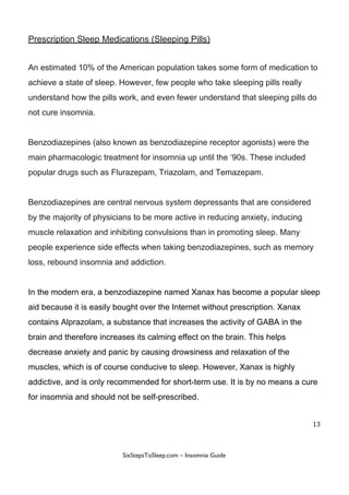Prescription​ ​Sleep​ ​Medications​ ​(Sleeping​ ​Pills)
An​ ​estimated​ ​10%​ ​of​ ​the​ ​American​ ​population​ ​takes​ ​some​ ​form​ ​of​ ​medication​ ​to
achieve​ ​a​ ​state​ ​of​ ​sleep.​ ​However,​ ​few​ ​people​ ​who​ ​take​ ​sleeping​ ​pills​ ​really
understand​ ​how​ ​the​ ​pills​ ​work,​ ​and​ ​even​ ​fewer​ ​understand​ ​that​ ​sleeping​ ​pills​ ​do
not​ ​cure​ ​insomnia.
Benzodiazepines​ ​(also​ ​known​ ​as​ ​benzodiazepine​ ​receptor​ ​agonists)​ ​were​ ​the
main​ ​pharmacologic​ ​treatment​ ​for​ ​insomnia​ ​up​ ​until​ ​the​ ​‘90s.​ ​These​ ​included
popular​ ​drugs​ ​such​ ​as​ ​Flurazepam,​ ​Triazolam,​ ​and​ ​Temazepam.
Benzodiazepines​ ​are​ ​central​ ​nervous​ ​system​ ​depressants​ ​that​ ​are​ ​considered
by​ ​the​ ​majority​ ​of​ ​physicians​ ​to​ ​be​ ​more​ ​active​ ​in​ ​reducing​ ​anxiety,​ ​inducing
muscle​ ​relaxation​ ​and​ ​inhibiting​ ​convulsions​ ​than​ ​in​ ​promoting​ ​sleep.​ ​Many
people​ ​experience​ ​side​ ​effects​ ​when​ ​taking​ ​benzodiazepines,​ ​such​ ​as​ ​memory
loss,​ ​rebound​ ​insomnia​ ​and​ ​addiction.
In​ ​the​ ​modern​ ​era,​ ​a​ ​benzodiazepine​ ​named​ ​Xanax​ ​has​ ​become​ ​a​ ​popular​ ​sleep
aid​ ​because​ ​it​ ​is​ ​easily​ ​bought​ ​over​ ​the​ ​Internet​ ​without​ ​prescription.​ ​Xanax
contains​ ​​Alprazolam,​ ​a​ ​substance​ ​that​ ​increases​ ​the​ ​activity​ ​of​ ​GABA​ ​in​ ​the
brain​ ​and​ ​therefore​ ​increases​ ​its​ ​calming​ ​effect​ ​on​ ​the​ ​brain.​ ​This​ ​helps
decrease​ ​anxiety​ ​and​ ​panic​ ​by​ ​causing​ ​drowsiness​ ​and​ ​relaxation​ ​of​ ​the
muscles,​ ​which​ ​is​ ​of​ ​course​ ​conducive​ ​to​ ​sleep.​ ​However,​ ​Xanax​ ​is​ ​highly
addictive,​ ​and​ ​is​ ​only​ ​recommended​ ​for​ ​short-term​ ​use.​ ​It​ ​is​ ​by​ ​no​ ​means​ ​a​ ​cure
for​ ​insomnia​ ​and​ ​should​ ​not​ ​be​ ​self-prescribed.
13
 
 
SixStepsToSleep.com​ ​–​ ​Insomnia​ ​Guide 
 
 