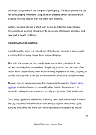 of​ ​cancer​ ​compared​ ​with​ ​the​ ​non-prescription​ ​group.​ ​The​ ​study​ ​proved​ ​that​ ​the
risk​ ​of​ ​developing​ ​lymphoma,​ ​lung,​ ​colon​ ​or​ ​prostate​ ​cancer​ ​associated​ ​with
sleeping​ ​pills​ ​was​ ​greater​ ​than​ ​the​ ​effect​ ​from​ ​smoking.
In​ ​short,​ ​sleeping​ ​pills​ ​are​ ​a​ ​short-term​ ​fix,​ ​not​ ​an​ ​insomnia​ ​cure.​ ​Regular
consumption​ ​of​ ​sleeping​ ​pills​ ​is​ ​likely​ ​to​ ​cause​ ​side​ ​effects​ ​and​ ​addiction,​ ​and
may​ ​lead​ ​to​ ​health​ ​problems.
Natural​ ​Cures​ ​For​ ​Insomnia
Considering​ ​that​ ​sleep​ ​is​ ​a​ ​natural​ ​part​ ​of​ ​the​ ​human​ ​lifecycle,​ ​it​ ​seems​ ​quite
surprising​ ​that​ ​so​ ​many​ ​people​ ​have​ ​trouble​ ​sleeping.
That​ ​said,​ ​the​ ​reason​ ​for​ ​the​ ​prevalence​ ​of​ ​insomnia​ ​is​ ​quite​ ​clear.​ ​In​ ​the
modern​ ​day​ ​sleep​ ​has​ ​become​ ​less​ ​of​ ​a​ ​priority,​ ​much​ ​to​ ​the​ ​detriment​ ​of​ ​our
health.​ ​Most​ ​people​ ​simply​ ​don’t​ ​allow​ ​the​ ​body​ ​to​ ​prepare​ ​for​ ​sleep​ ​properly,​ ​or
provide​ ​the​ ​body​ ​with​ ​a​ ​lifestyle​ ​and​ ​environment​ ​conducive​ ​to​ ​healthy​ ​sleep.
The​ ​only​ ​proven,​ ​sustainable​ ​cure​ ​for​ ​insomnia​ ​is​ ​the​ ​practice​ ​of​ ​​good​ ​sleep
hygiene​,​ ​which​ ​is​ ​often​ ​accompanied​ ​by​ ​other​ ​holistic​ ​therapies​ ​such​ ​as
meditation​ ​to​ ​help​ ​temper​ ​stress​ ​and​ ​anxiety​ ​and​ ​promote​ ​habitual​ ​relaxation.
Good​ ​sleep​ ​hygiene​ ​is​ ​essential​ ​to​ ​achieving​ ​deep,​ ​restorative​ ​sleep.​ ​Some​ ​of
the​ ​key​ ​practices​ ​involved​ ​include​ ​maintaining​ ​a​ ​regular​ ​sleep-wake​ ​cycle,
avoiding​ ​stimulants​ ​late​ ​in​ ​the​ ​day,​ ​ensuring​ ​adequate​ ​exposure​ ​to​ ​natural
15
 
 
SixStepsToSleep.com​ ​–​ ​Insomnia​ ​Guide 
 
 