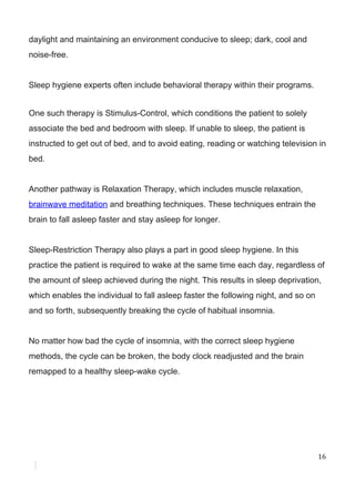 daylight​ ​and​ ​maintaining​ ​an​ ​environment​ ​conducive​ ​to​ ​sleep;​ ​dark,​ ​cool​ ​and
noise-free.
Sleep​ ​hygiene​ ​experts​ ​often​ ​include​ ​behavioral​ ​therapy​ ​within​ ​their​ ​programs.
One​ ​such​ ​therapy​ ​is​ ​Stimulus-Control,​ ​which​ ​conditions​ ​the​ ​patient​ ​to​ ​solely
associate​ ​the​ ​bed​ ​and​ ​bedroom​ ​with​ ​sleep.​ ​If​ ​unable​ ​to​ ​sleep,​ ​the​ ​patient​ ​is
instructed​ ​to​ ​get​ ​out​ ​of​ ​bed,​ ​and​ ​to​ ​avoid​ ​eating,​ ​reading​ ​or​ ​watching​ ​television​ ​in
bed.
Another​ ​pathway​ ​is​ ​Relaxation​ ​Therapy,​ ​which​ ​includes​ ​muscle​ ​relaxation,
brainwave​ ​meditation​​ ​and​ ​breathing​ ​techniques.​ ​These​ ​techniques​ ​entrain​ ​the
brain​ ​to​ ​fall​ ​asleep​ ​faster​ ​and​ ​stay​ ​asleep​ ​for​ ​longer.
Sleep-Restriction​ ​Therapy​ ​also​ ​plays​ ​a​ ​part​ ​in​ ​good​ ​sleep​ ​hygiene.​ ​In​ ​this
practice​ ​the​ ​patient​ ​is​ ​required​ ​to​ ​wake​ ​at​ ​the​ ​same​ ​time​ ​each​ ​day,​ ​regardless​ ​of
the​ ​amount​ ​of​ ​sleep​ ​achieved​ ​during​ ​the​ ​night.​ ​This​ ​results​ ​in​ ​sleep​ ​deprivation,
which​ ​enables​ ​the​ ​individual​ ​to​ ​fall​ ​asleep​ ​faster​ ​the​ ​following​ ​night,​ ​and​ ​so​ ​on
and​ ​so​ ​forth,​ ​subsequently​ ​breaking​ ​the​ ​cycle​ ​of​ ​habitual​ ​insomnia.
No​ ​matter​ ​how​ ​bad​ ​the​ ​cycle​ ​of​ ​insomnia,​ ​with​ ​the​ ​correct​ ​sleep​ ​hygiene
methods,​ ​the​ ​cycle​ ​can​ ​be​ ​broken,​ ​the​ ​body​ ​clock​ ​readjusted​ ​and​ ​the​ ​brain
remapped​ ​to​ ​a​ ​healthy​ ​sleep-wake​ ​cycle.
16
 