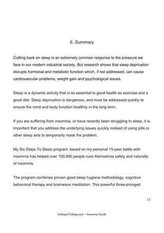 6.​ ​Summary
Cutting​ ​back​ ​on​ ​sleep​ ​is​ ​an​ ​extremely​ ​common​ ​response​ ​to​ ​the​ ​pressure​ ​we
face​ ​in​ ​our​ ​modern​ ​industrial​ ​society.​ ​But​ ​research​ ​shows​ ​that​ ​sleep​ ​deprivation
disrupts​ ​hormonal​ ​and​ ​metabolic​ ​function​ ​which,​ ​if​ ​not​ ​addressed,​ ​can​ ​cause
cardiovascular​ ​problems,​ ​weight​ ​gain​ ​and​ ​psychological​ ​issues.
Sleep​ ​is​ ​a​ ​dynamic​ ​activity​ ​that​ ​is​ ​as​ ​essential​ ​to​ ​good​ ​health​ ​as​ ​exercise​ ​and​ ​a
good​ ​diet.​ ​Sleep​ ​deprivation​ ​is​ ​dangerous,​ ​and​ ​must​ ​be​ ​addressed​ ​quickly​ ​to
ensure​ ​the​ ​mind​ ​and​ ​body​ ​function​ ​healthily​ ​in​ ​the​ ​long​ ​term.
If​ ​you​ ​are​ ​suffering​ ​from​ ​insomnia,​ ​or​ ​have​ ​recently​ ​been​ ​struggling​ ​to​ ​sleep,​ ​it​ ​is
important​ ​that​ ​you​ ​address​ ​the​ ​underlying​ ​issues​ ​quickly​ ​instead​ ​of​ ​using​ ​pills​ ​or
other​ ​sleep​ ​aids​ ​to​ ​temporarily​ ​mask​ ​the​ ​problem.
My​ ​Six​ ​Steps​ ​To​ ​Sleep​ ​program,​ ​based​ ​on​ ​my​ ​personal​ ​15-year​ ​battle​ ​with
insomnia​ ​has​ ​helped​ ​over​ ​100,000​ ​people​ ​cure​ ​themselves​ ​safely​ ​and​ ​naturally
of​ ​insomnia.
The​ ​program​ ​combines​ ​proven​ ​good​ ​sleep​ ​hygiene​ ​methodology,​ ​cognitive
behavioral​ ​therapy​ ​and​ ​brainwave​ ​meditation.​ ​This​ ​powerful​ ​three-pronged
17
 
 
SixStepsToSleep.com​ ​–​ ​Insomnia​ ​Guide 
 
 