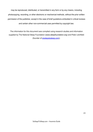 may​ ​be​ ​reproduced,​ ​distributed,​ ​or​ ​transmitted​ ​in​ ​any​ ​form​ ​or​ ​by​ ​any​ ​means,​ ​including
photocopying,​ ​recording,​ ​or​ ​other​ ​electronic​ ​or​ ​mechanical​ ​methods,​ ​without​ ​the​ ​prior​ ​written
permission​ ​of​ ​the​ ​publisher,​ ​except​ ​in​ ​the​ ​case​ ​of​ ​brief​ ​quotations​ ​embodied​ ​in​ ​critical​ ​reviews
and​ ​certain​ ​other​ ​non-commercial​ ​uses​ ​permitted​ ​by​ ​copyright​ ​law.
The​ ​information​ ​for​ ​this​ ​document​ ​was​ ​compiled​ ​using​ ​research​ ​studies​ ​and​ ​information
supplied​ ​by​ ​The​ ​National​ ​Sleep​ ​Foundation​ ​(​www.sleepfoundation.org​)​ ​and​ ​Peter​ ​Litchfield
(founder​ ​of​ ​​sixstepstosleep.com​).
19
 
 
SixStepsToSleep.com​ ​–​ ​Insomnia​ ​Guide 
 
 