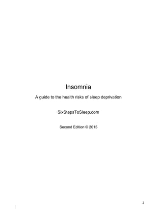 Insomnia
A​ ​guide​ ​to​ ​the​ ​health​ ​risks​ ​of​ ​sleep​ ​deprivation
SixStepsToSleep.com
Second​ ​Edition​ ​©​ ​2015
2
 