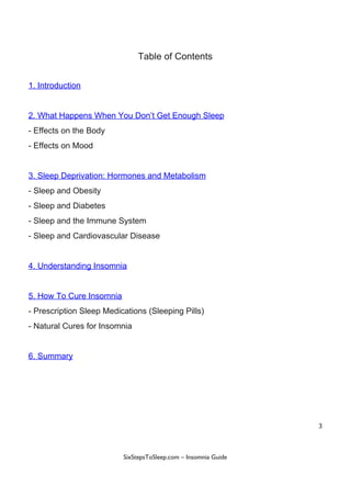 Table​ ​of​ ​Contents
1.​ ​Introduction
2.​ ​What​ ​Happens​ ​When​ ​You​ ​Don’t​ ​Get​ ​Enough​ ​Sleep
-​ ​Effects​ ​on​ ​the​ ​Body
-​ ​Effects​ ​on​ ​Mood
3.​ ​Sleep​ ​Deprivation:​ ​Hormones​ ​and​ ​Metabolism
-​ ​Sleep​ ​and​ ​Obesity
-​ ​Sleep​ ​and​ ​Diabetes
-​ ​Sleep​ ​and​ ​the​ ​Immune​ ​System
-​ ​Sleep​ ​and​ ​Cardiovascular​ ​Disease
4.​ ​Understanding​ ​Insomnia
5.​ ​How​ ​To​ ​Cure​ ​Insomnia
-​ ​Prescription​ ​Sleep​ ​Medications​ ​(Sleeping​ ​Pills)
-​ ​Natural​ ​Cures​ ​for​ ​Insomnia
6.​ ​Summary
3
 
 
SixStepsToSleep.com​ ​–​ ​Insomnia​ ​Guide 
 
 